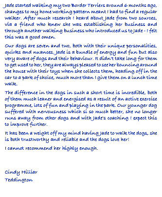 Jade started walking my two Border Terriers around 6 months ago, changes to my home working pattern meant I had to find a regular walker. After much research I heard about Jade from two sources, via a friend who knew she was establishing her business and through another walking business who introduced us to Jade - I felt this was a good omen. Our dogs are seven and two, both with their unique personalities, quirks and nuances. Jade is a bundle of energy and fun but also very aware of dogs and their behaviour. It didn't take long for them to get used to her, they are always pleased to see her bouncing around the house with their toys when she collects them, heading off in the car to a park of choice, much more than I give them on a lunch time walk. The difference in the dogs in such a short time is incredible, both of them much leaner and energised as a result of an active exercise programme, lots of fun and playing in the park. Our younger dog suffered with nervousness which si so much better, she no longer runs away from other dogs and with Jade's coaching I expect this to improve further. It has been a weight off my mind having Jade to walk the dogs, she is both trustworthy and reliable and the dogs love her! I cannot recommend her highly enough. Cindy Hilliar Teddington