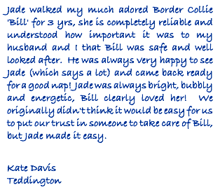 Jade walked my much adored Border Collie 'Bill' for 3 yrs, she is completely reliable and understood how important it was to my husband and I that Bill was safe and well looked after. He was always very happy to see Jade (which says a lot) and came back ready for a good nap! Jade was always bright, bubbly and energetic, Bill clearly loved her! We originally didn't think it would be easy for us to put our trust in someone to take care of Bill, but Jade made it easy. Kate Davis Teddington