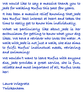We would like to say a massive thank you to Jade for walking Rufus this past few years. It has been a massive relief knowing that Jade has Rufus’ best interest at heart and takes the time to really get to know him individually. What we particularly like about Jade is her enthusiasm for getting to know what your dog likes. We have a retriever who loves the water. A walk with Jade is not just a walk, she also aims to fulfil Rufus’ instinctual needs, retrieving and swimming! We wouldn’t want to leave Rufus with anyone else, Jade provides a great service, she is fun, reliable and most important of all, Rufus loves her! Laura Wiegratz Twickenham