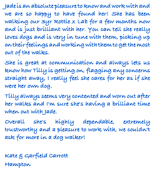 Jade is an absolute pleasure to know and work with and we are so happy to have found her! She has been walking our 3yr Rottie x Lab for a few months now and is just brilliant with her. You can tell she really loves dogs and is very in tune with them, picking up on their feelings and working with them to get the most out of the walks. She is great at communication and always lets us know how Tilly is getting on, flagging any concerns straight away, I really feel she cares for her as if she were her own dog. Tilly always seems very contented and worn out after her walks and I'm sure she's having a brilliant time when out with Jade. Overall she's highly dependable, extremely trustworthy and a pleasure to work with, we couldn't ask for more in a dog walker! Kate & Garfield Carrott Hampton