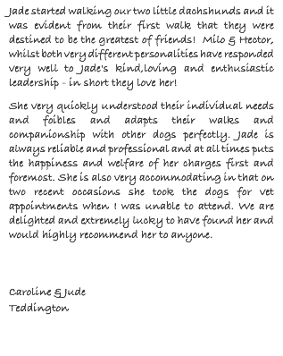 Jade started walking our two little dachshunds and it was evident from their first walk that they were destined to be the greatest of friends! Milo & Hector, whilst both very different personalities have responded very well to Jade's kind,loving and enthusiastic leadership - in short they love her! She very quickly understood their individual needs and foibles and adapts their walks and companionship with other dogs perfectly. Jade is always reliable and professional and at all times puts the happiness and welfare of her charges first and foremost. She is also very accommodating in that on two recent occasions she took the dogs for vet appointments when I was unable to attend. We are delighted and extremely lucky to have found her and would highly recommend her to anyone. Caroline & Jude Teddington